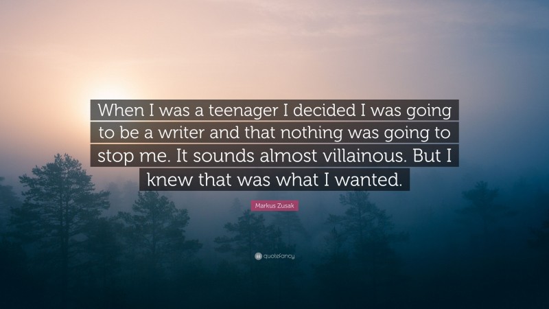 Markus Zusak Quote: “When I was a teenager I decided I was going to be a writer and that nothing was going to stop me. It sounds almost villainous. But I knew that was what I wanted.”