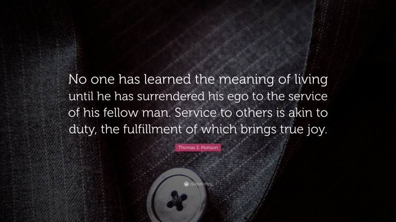 Thomas S. Monson Quote: “No one has learned the meaning of living until he has surrendered his ego to the service of his fellow man. Service to others is akin to duty, the fulfillment of which brings true joy.”