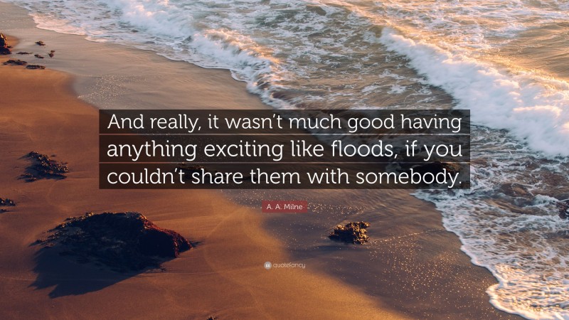 A. A. Milne Quote: “And really, it wasn’t much good having anything exciting like floods, if you couldn’t share them with somebody.”