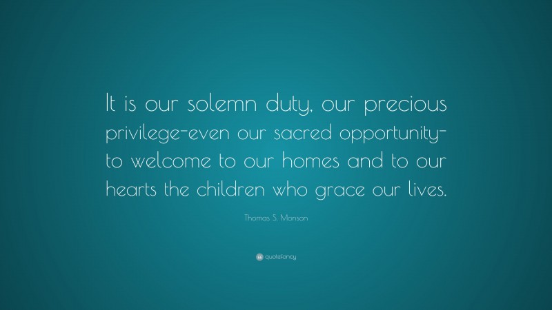 Thomas S. Monson Quote: “It is our solemn duty, our precious privilege-even our sacred opportunity-to welcome to our homes and to our hearts the children who grace our lives.”