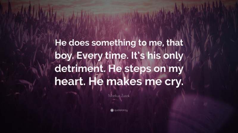 Markus Zusak Quote: “He does something to me, that boy. Every time. It’s his only detriment. He steps on my heart. He makes me cry.”