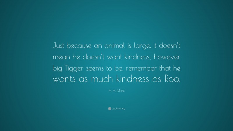 A. A. Milne Quote: “Just because an animal is large, it doesn’t mean he doesn’t want kindness; however big Tigger seems to be, remember that he wants as much kindness as Roo.”