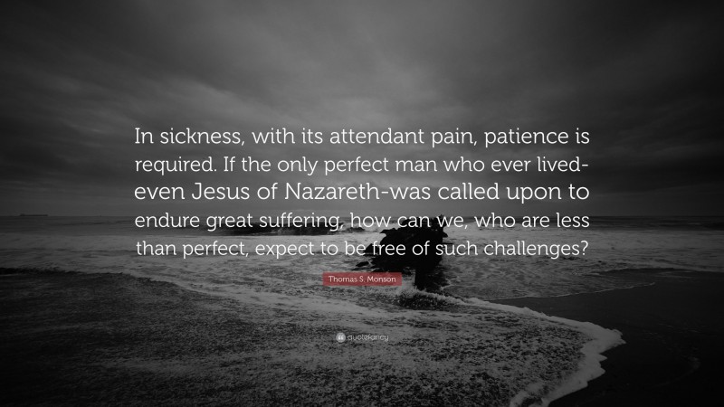 Thomas S. Monson Quote: “In sickness, with its attendant pain, patience is required. If the only perfect man who ever lived-even Jesus of Nazareth-was called upon to endure great suffering, how can we, who are less than perfect, expect to be free of such challenges?”