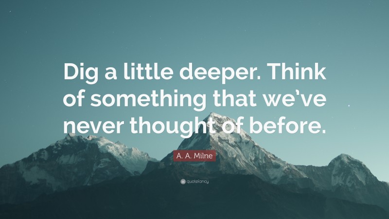 A. A. Milne Quote: “Dig a little deeper. Think of something that we’ve never thought of before.”