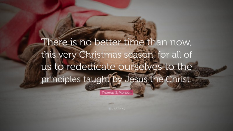 Thomas S. Monson Quote: “There is no better time than now, this very Christmas season, for all of us to rededicate ourselves to the principles taught by Jesus the Christ.”