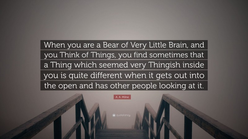 A. A. Milne Quote: “When you are a Bear of Very Little Brain, and you Think of Things, you find sometimes that a Thing which seemed very Thingish inside you is quite different when it gets out into the open and has other people looking at it.”