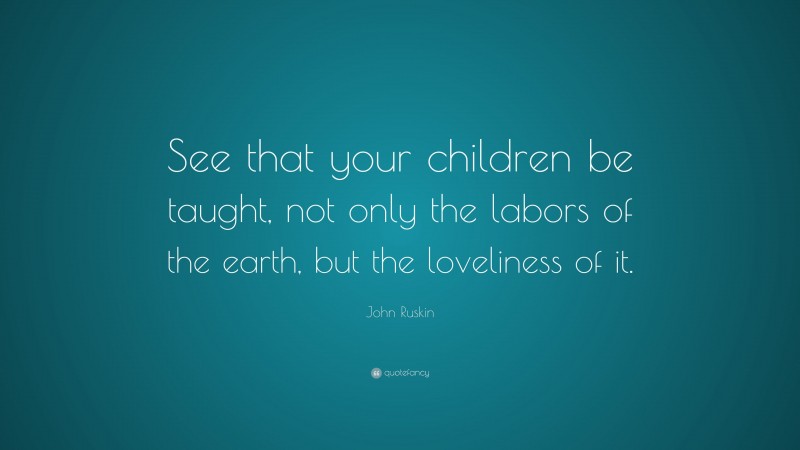 John Ruskin Quote: “See that your children be taught, not only the labors of the earth, but the loveliness of it.”