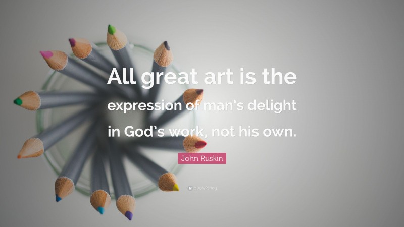 John Ruskin Quote: “All great art is the expression of man’s delight in God’s work, not his own.”