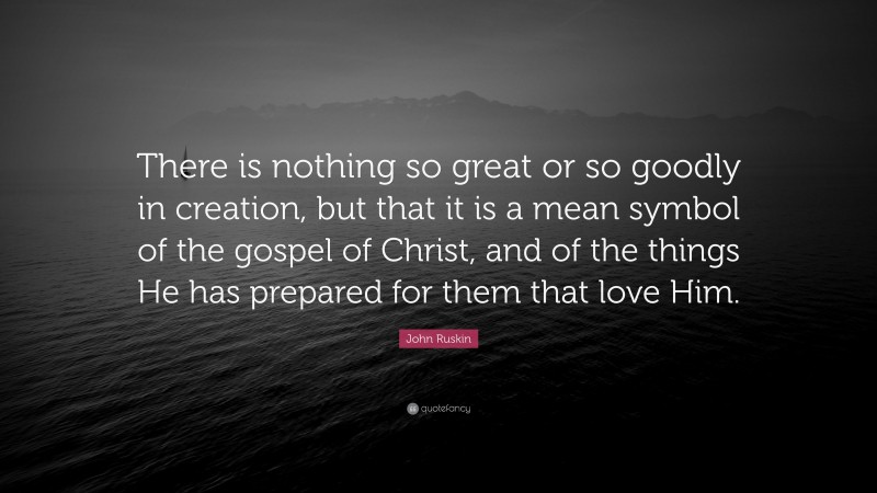 John Ruskin Quote: “There is nothing so great or so goodly in creation, but that it is a mean symbol of the gospel of Christ, and of the things He has prepared for them that love Him.”