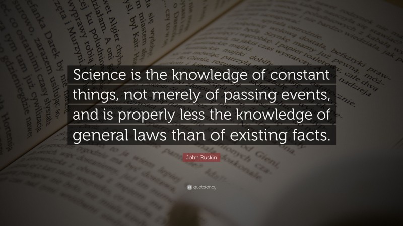 John Ruskin Quote: “Science is the knowledge of constant things, not merely of passing events, and is properly less the knowledge of general laws than of existing facts.”