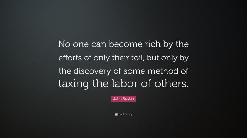 John Ruskin Quote: “No one can become rich by the efforts of only their toil, but only by the discovery of some method of taxing the labor of others.”