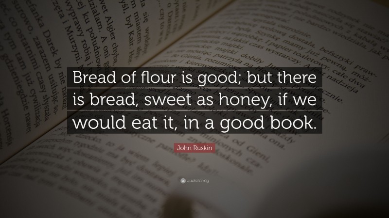 John Ruskin Quote: “Bread of flour is good; but there is bread, sweet as honey, if we would eat it, in a good book.”