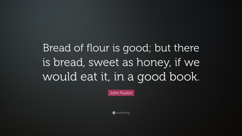 John Ruskin Quote: “Bread of flour is good; but there is bread, sweet as honey, if we would eat it, in a good book.”