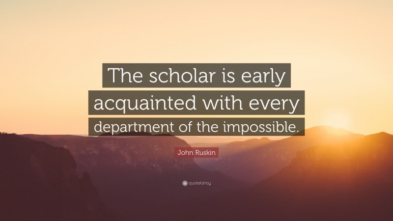 John Ruskin Quote: “The scholar is early acquainted with every department of the impossible.”
