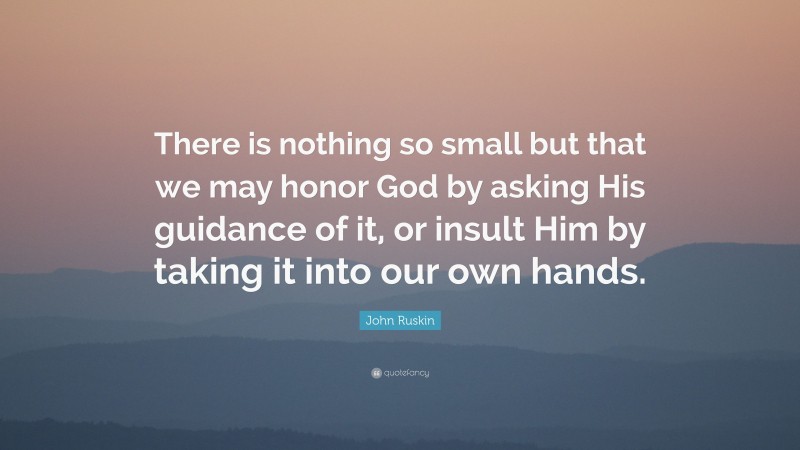John Ruskin Quote: “There is nothing so small but that we may honor God by asking His guidance of it, or insult Him by taking it into our own hands.”
