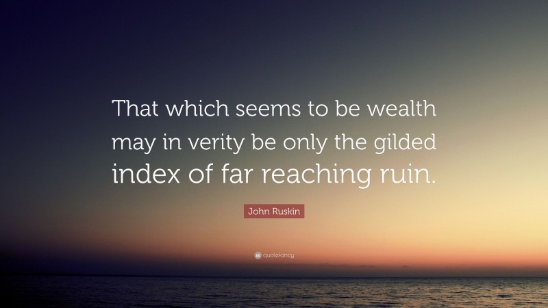 John Ruskin Quote: “That which seems to be wealth may in verity be only the gilded index of far reaching ruin.”