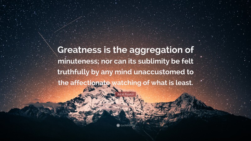 John Ruskin Quote: “Greatness is the aggregation of minuteness; nor can its sublimity be felt truthfully by any mind unaccustomed to the affectionate watching of what is least.”