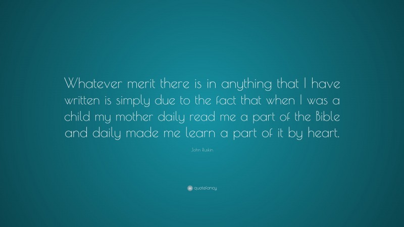 John Ruskin Quote: “Whatever merit there is in anything that I have written is simply due to the fact that when I was a child my mother daily read me a part of the Bible and daily made me learn a part of it by heart.”