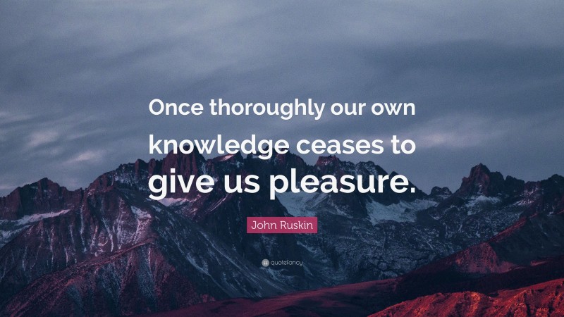 John Ruskin Quote: “Once thoroughly our own knowledge ceases to give us pleasure.”