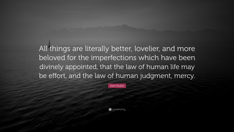 John Ruskin Quote: “All things are literally better, lovelier, and more beloved for the imperfections which have been divinely appointed, that the law of human life may be effort, and the law of human judgment, mercy.”
