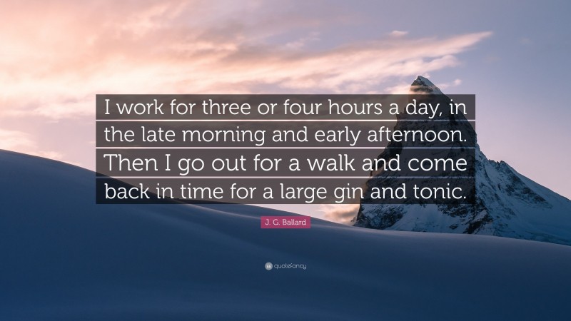 J. G. Ballard Quote: “I work for three or four hours a day, in the late morning and early afternoon. Then I go out for a walk and come back in time for a large gin and tonic.”