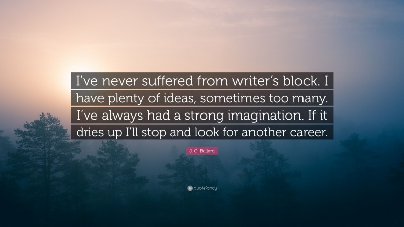 J. G. Ballard Quote: “I’ve never suffered from writer’s block. I have plenty of ideas, sometimes too many. I’ve always had a strong imagination. If it dries up I’ll stop and look for another career.”