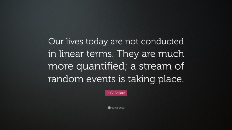 J. G. Ballard Quote: “Our lives today are not conducted in linear terms. They are much more quantified; a stream of random events is taking place.”