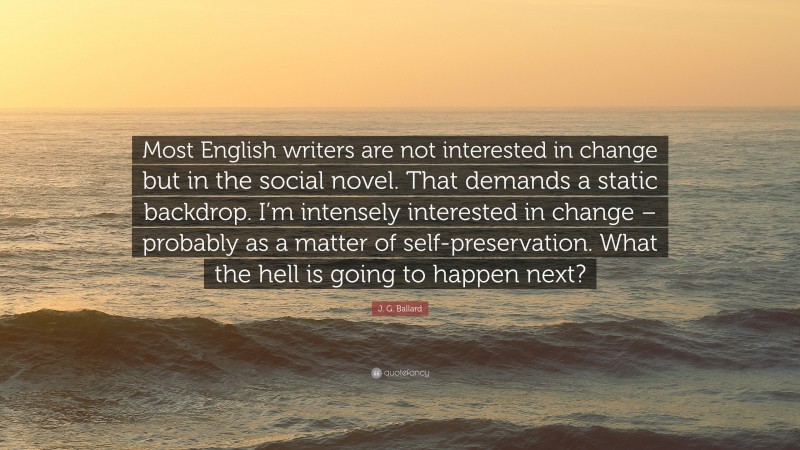 J. G. Ballard Quote: “Most English writers are not interested in change but in the social novel. That demands a static backdrop. I’m intensely interested in change – probably as a matter of self-preservation. What the hell is going to happen next?”