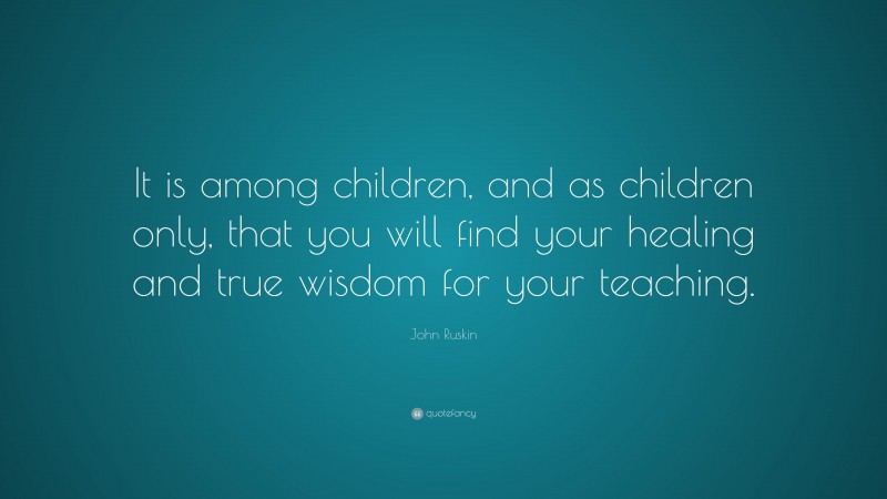 John Ruskin Quote: “It is among children, and as children only, that you will find your healing and true wisdom for your teaching.”
