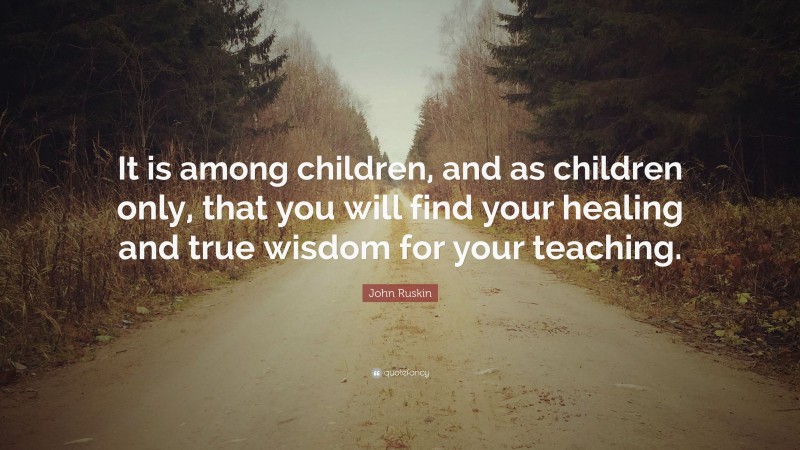 John Ruskin Quote: “It is among children, and as children only, that you will find your healing and true wisdom for your teaching.”