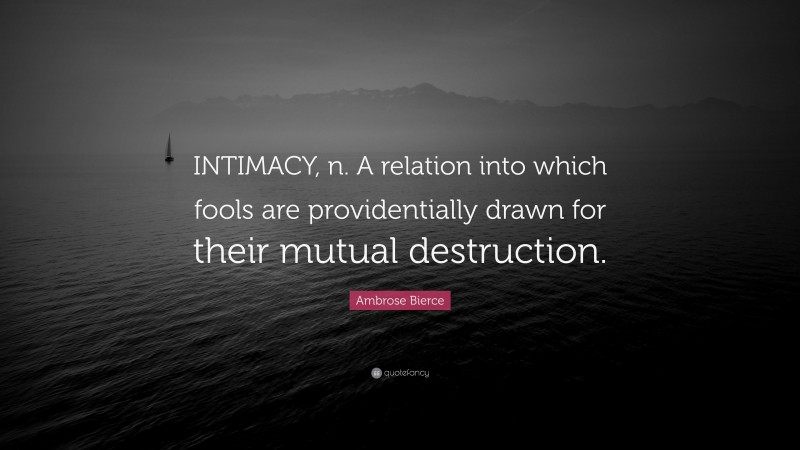 Ambrose Bierce Quote: “INTIMACY, n. A relation into which fools are providentially drawn for their mutual destruction.”