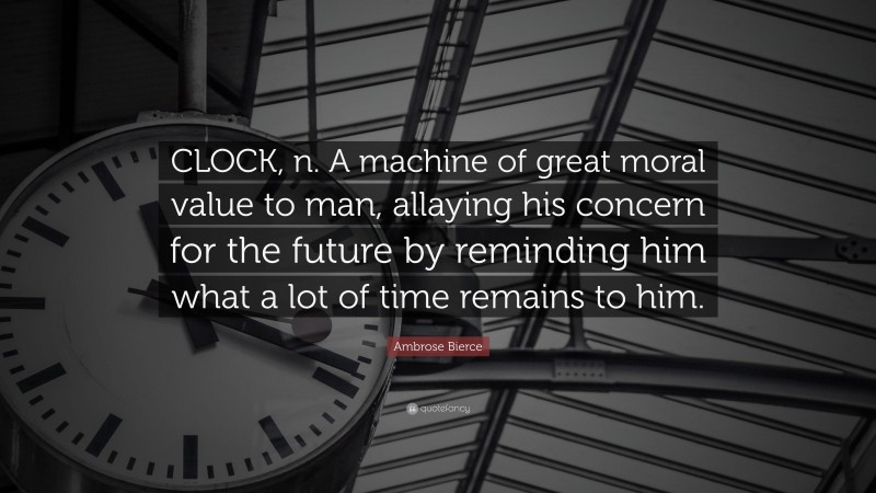 Ambrose Bierce Quote: “CLOCK, n. A machine of great moral value to man, allaying his concern for the future by reminding him what a lot of time remains to him.”