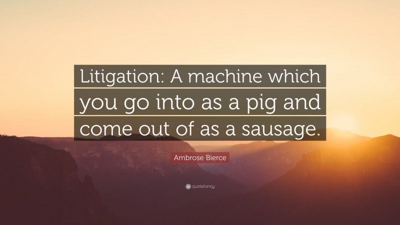 Ambrose Bierce Quote: “Litigation: A machine which you go into as a pig and come out of as a sausage.”