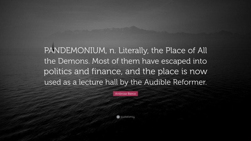 Ambrose Bierce Quote: “PANDEMONIUM, n. Literally, the Place of All the Demons. Most of them have escaped into politics and finance, and the place is now used as a lecture hall by the Audible Reformer.”