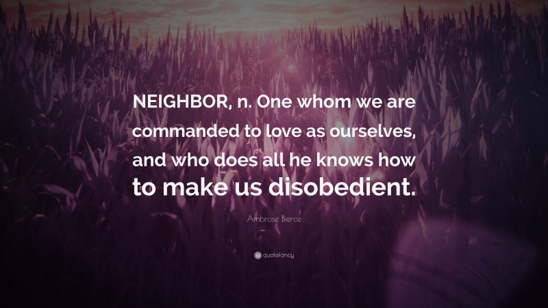 Ambrose Bierce Quote: “NEIGHBOR, n. One whom we are commanded to love as ourselves, and who does all he knows how to make us disobedient.”