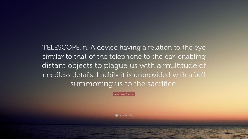 Ambrose Bierce Quote: “TELESCOPE, n. A device having a relation to the eye similar to that of the telephone to the ear, enabling distant objects to plague us with a multitude of needless details. Luckily it is unprovided with a bell summoning us to the sacrifice.”
