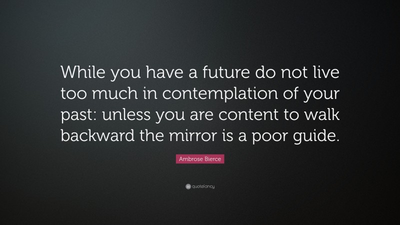 Ambrose Bierce Quote: “While you have a future do not live too much in contemplation of your past: unless you are content to walk backward the mirror is a poor guide.”
