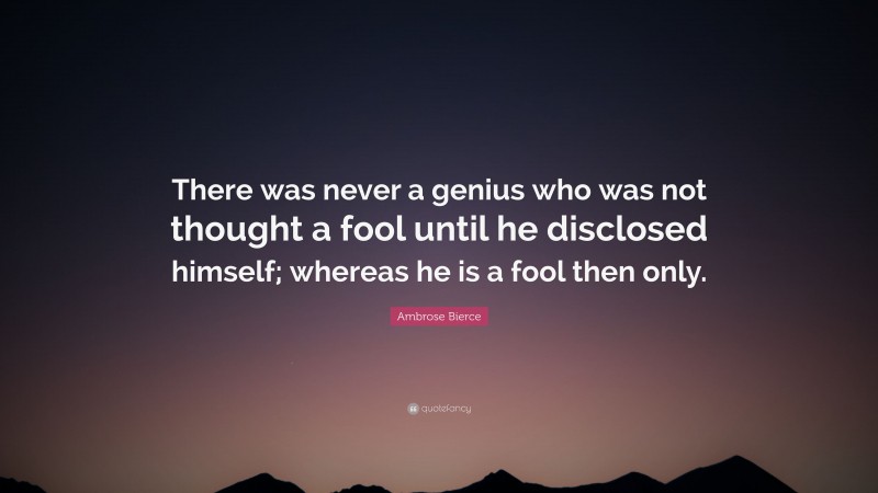 Ambrose Bierce Quote: “There was never a genius who was not thought a fool until he disclosed himself; whereas he is a fool then only.”
