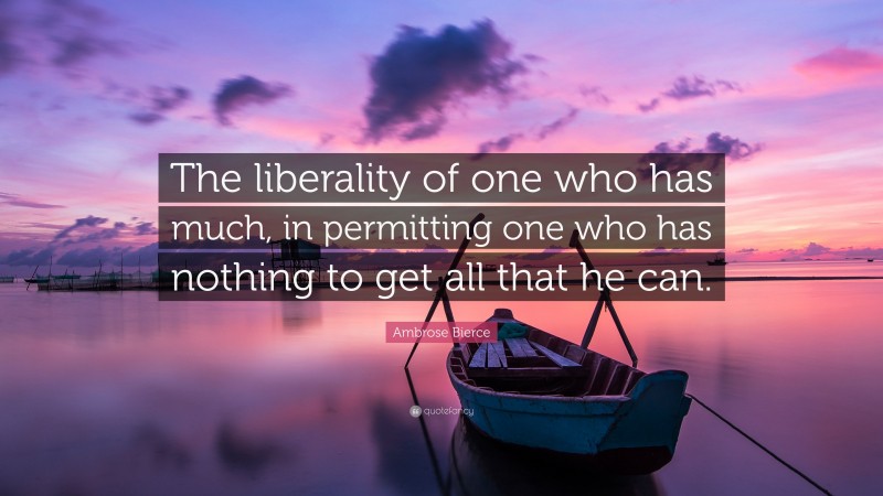 Ambrose Bierce Quote: “The liberality of one who has much, in permitting one who has nothing to get all that he can.”