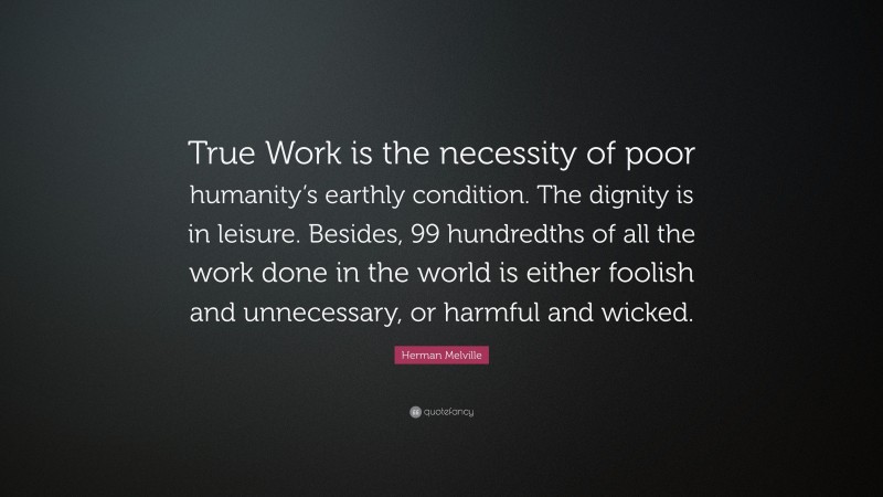 Herman Melville Quote: “True Work is the necessity of poor humanity’s earthly condition. The dignity is in leisure. Besides, 99 hundredths of all the work done in the world is either foolish and unnecessary, or harmful and wicked.”