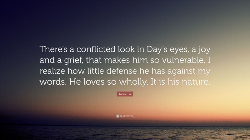 Marie Lu Quote: “There’s a conflicted look in Day’s eyes, a joy and a grief, that makes him so vulnerable. I realize how little defense he has against my words. He loves so wholly. It is his nature.”