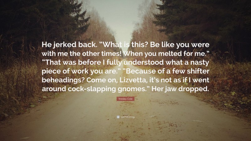 Kresley Cole Quote: “He jerked back. “What is this? Be like you were with me the other times! When you melted for me.” “That was before I fully understood what a nasty piece of work you are.” “Because of a few shifter beheadings? Come on, Lizvetta, it’s not as if I went around cock-slapping gnomes.” Her jaw dropped.”