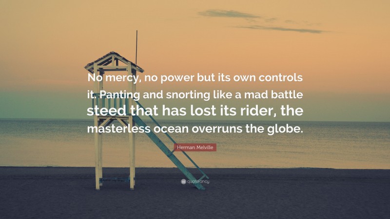 Herman Melville Quote: “No mercy, no power but its own controls it. Panting and snorting like a mad battle steed that has lost its rider, the masterless ocean overruns the globe.”