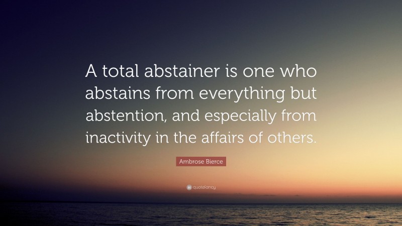 Ambrose Bierce Quote: “A total abstainer is one who abstains from everything but abstention, and especially from inactivity in the affairs of others.”