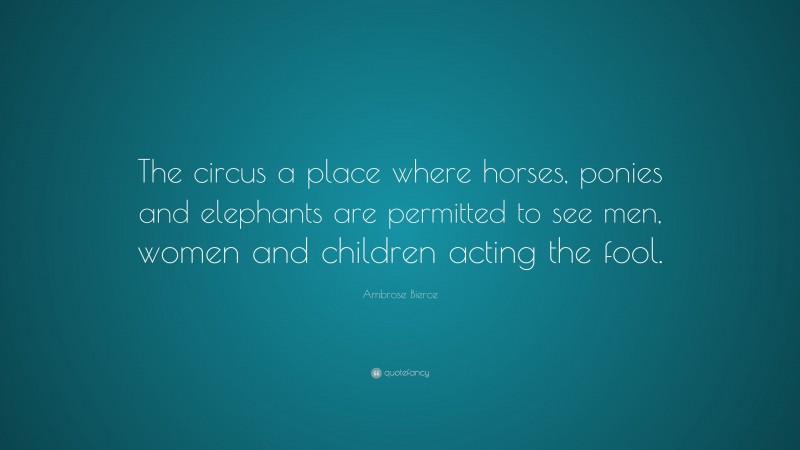 Ambrose Bierce Quote: “The circus a place where horses, ponies and elephants are permitted to see men, women and children acting the fool.”