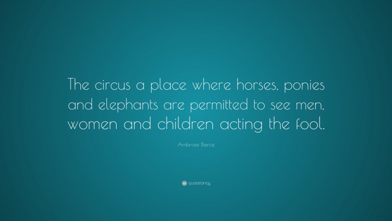 Ambrose Bierce Quote: “The circus a place where horses, ponies and elephants are permitted to see men, women and children acting the fool.”