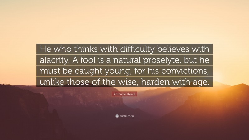 Ambrose Bierce Quote: “He who thinks with difficulty believes with alacrity. A fool is a natural proselyte, but he must be caught young, for his convictions, unlike those of the wise, harden with age.”