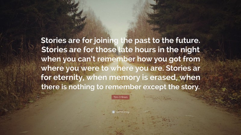 Tim O'Brien Quote: “Stories are for joining the past to the future. Stories are for those late hours in the night when you can’t remember how you got from where you were to where you are. Stories ar for eternity, when memory is erased, when there is nothing to remember except the story.”