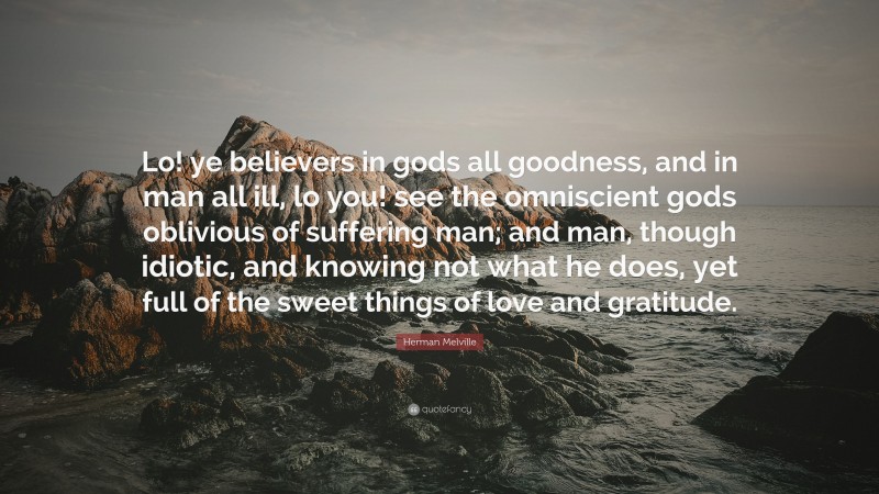 Herman Melville Quote: “Lo! ye believers in gods all goodness, and in man all ill, lo you! see the omniscient gods oblivious of suffering man; and man, though idiotic, and knowing not what he does, yet full of the sweet things of love and gratitude.”
