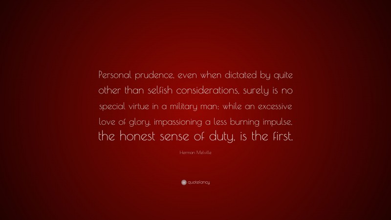 Herman Melville Quote: “Personal prudence, even when dictated by quite other than selfish considerations, surely is no special virtue in a military man; while an excessive love of glory, impassioning a less burning impulse, the honest sense of duty, is the first.”